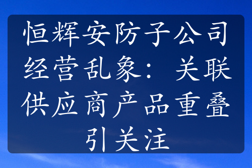 恒辉安防子公司经营乱象：关联供应商产品重叠引关注