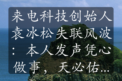 来电科技创始人袁冰松失联风波：本人发声凭心做事，天必佑之”