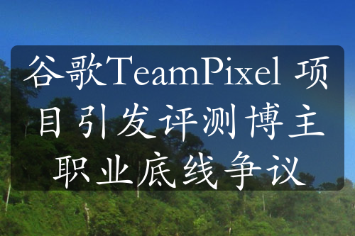 谷歌TeamPixel 项目引发评测博主职业底线争议