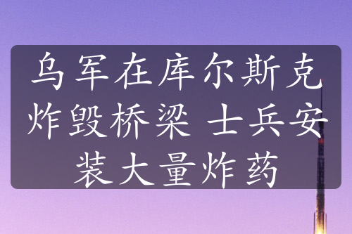 乌军在库尔斯克炸毁桥梁 士兵安装大量炸药