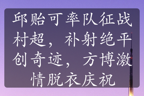 邱贻可率队征战村超，补射绝平创奇迹，方博激情脱衣庆祝