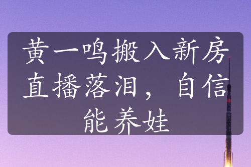 黄一鸣搬入新房直播落泪，自信能养娃