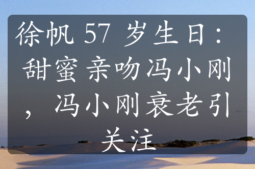 徐帆 57 岁生日：甜蜜亲吻冯小刚，冯小刚衰老引关注